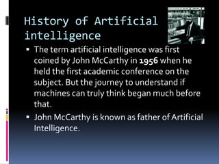 History of Artificial
intelligence
 The term artificial intelligence was first
coined by John McCarthy in 1956 when he
held the first academic conference on the
subject. But the journey to understand if
machines can truly think began much before
that.
 John McCarthy is known as father of Artificial
Intelligence.
 