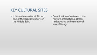 KEY CULTURAL SITES
• It has an International Airport,
one of the largest seaports in
the Middle East.
• Combination of cultures. It is a
mixture of traditional Omani
heritage and an international
way of living.
 