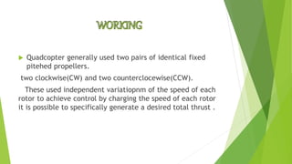  Quadcopter generally used two pairs of identical fixed
pitehed propellers.
two clockwise(CW) and two counterclocewise(CCW).
These used independent variatiopnm of the speed of each
rotor to achieve control by charging the speed of each rotor
it is possible to specifically generate a desired total thrust .
 