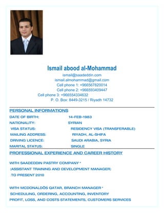 Ismail abood al-Mohammad
ismail@saadeddin.com
ismail.almohammad@gmail.com
Cell phone 1: +966567820014
Cell phone 2: +966593409447
Cell phone 3: +966554334632
P. O. Box: 8449-3215 / Riyadh 14732
PERSONAL INFORMATIONS
DATE OF BIRTH: 14-FEB-1983
NATIONALITY: SYRIAN
VISA STATUS: RESIDENCY VISA (TRANSFERABLE)
MAILING ADDRESS: RIYADH, AL-SHIFA
DRIVING LICENCE: SAUDI ARABIA, SYRIA
MARITAL STATUS: SINGLE
PROFESSIONAL EXPERIENCE AND CAREER HISTORY
*WITH SAADEDDIN PASTRY COMPANY
)ASSISTANT TRAINING AND DEVELOPMENT MANAGER(
2010TO PRESENT.
*WITH MCDONALD’S QATAR, BRANCH MANAGER
SCHEDULING, ORDERING, ACCOUNTING, INVENTORY
PROFIT, LOSS, AND COSTS STATEMENTS, CUSTOMERS SERVICES
 