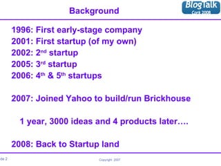 Background 1996: First early-stage company 2001: First startup (of my own) 2002: 2 nd  startup 2005: 3 rd  startup 2006: 4 th  & 5 th  startups 2007: Joined Yahoo to build/run Brickhouse   1 year, 3000 ideas and 4 products later…. 2008: Back to Startup land 