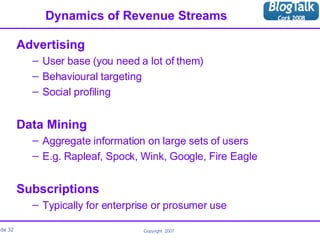 Dynamics of Revenue Streams Advertising User base (you need a lot of them) Behavioural targeting Social profiling Data Mining Aggregate information on large sets of users E.g. Rapleaf, Spock, Wink, Google, Fire Eagle Subscriptions Typically for enterprise or prosumer use 