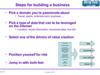 Steps for building a business Pick a domain you’re passionate about Travel, sports, entertainment, business…. Pick a type of data that can to be leveraged  on the internet Location, social information, structured data, live info Select one of the drivers of value creation Position yourself for risk Jump in with both feet Gov’t Data Enterprise Data E-commerce Transactional data (reviews/ratings) (offers for sale) (events) Self-publishing (where am I) (what am I doing) SN Profiles Blogs (about me) HTML Syndication XML Low Latency Great UX 