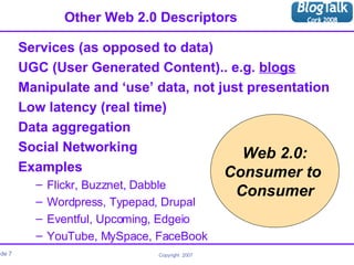 Other Web 2.0 Descriptors Services (as opposed to data) UGC (User Generated Content).. e.g.  blogs Manipulate and ‘use’ data, not just presentation Low latency (real time) Data aggregation Social Networking Examples Flickr, Buzznet, Dabble Wordpress, Typepad, Drupal Eventful, Upcoming, Edgeio YouTube, MySpace, FaceBook Web 2.0: Consumer to  Consumer 