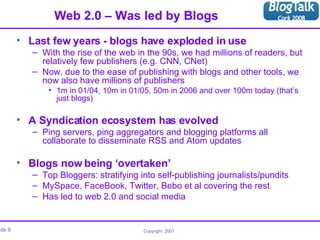 Web 2.0 – Was led by Blogs Last few years - blogs have exploded in use With the rise of the web in the 90s, we had millions of readers, but relatively few publishers (e.g. CNN, CNet) Now, due to the ease of publishing with blogs and other tools, we now also have millions of publishers 1m in 01/04, 10m in 01/05, 50m in 2006 and over 100m today (that’s just blogs) A Syndication ecosystem has evolved Ping servers, ping aggregators and blogging platforms all collaborate to disseminate RSS and Atom updates Blogs now being ‘overtaken’ Top Bloggers: stratifying into self-publishing journalists/pundits MySpace, FaceBook, Twitter, Bebo et al covering the rest Has led to web 2.0 and social media 
