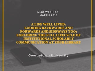 A LIFE WELL LIVED:
LOOKING BACKWARDS AND
FORWARDS AND SIDEWAYS TOO:
EXPLORING THE FULL LIFECYCLE OF
INSTITUTIONAL SCHOLARLY
COMMUNICATION AT YOUR LIBRARY
Georgetown University
NISO WEBINAR 
MARCH 2018
 