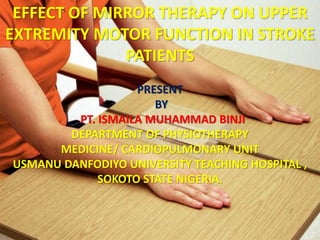 EFFECT OF MIRROR THERAPY ON UPPER
EXTREMITY MOTOR FUNCTION IN STROKE
PATIENTS
PRESENT
BY
PT. ISMAILA MUHAMMAD BINJI
DEPARTMENT OF PHYSIOTHERAPY
MEDICINE/ CARDIOPULMONARY UNIT
USMANU DANFODIYO UNIVERSITY TEACHING HOSPITAL ,
SOKOTO STATE NIGERIA.
 