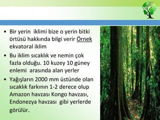 • Bir yerin iklimi bize o yerin bitki
örtüsü hakkında bilgi verir Örnek
ekvatoral iklim
• Bu iklim sıcaklık ve nemin çok
fazla olduğu. 10 kuzey 10 güney
enlemi arasında alan yerler
• Yağışların 2000 mm üstünde olan
sıcaklık farkının 1-2 derece olup
Amazon havzası Kongo havzası,
Endonezya havzası gibi yerlerde
görülür.
 