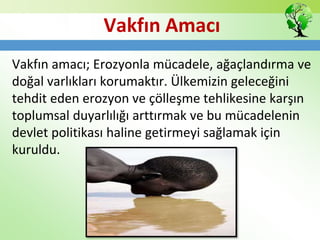 Vakfın Amacı
Vakfın amacı; Erozyonla mücadele, ağaçlandırma ve
doğal varlıkları korumaktır. Ülkemizin geleceğini
tehdit eden erozyon ve çölleşme tehlikesine karşın
toplumsal duyarlılığı arttırmak ve bu mücadelenin
devlet politikası haline getirmeyi sağlamak için
kuruldu.
 