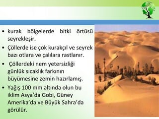 • kurak bölgelerde bitki örtüsü
seyrekleşir.
• Çöllerde ise çok kurakçıl ve seyrek
bazı otlara ve çalılara rastlanır.
• Çöllerdeki nem yetersizliği
günlük sıcaklık farkının
büyümesine zemin hazırlamış.
• Yağış 100 mm altında olun bu
iklim Asya’da Gobi, Güney
Amerika’da ve Büyük Sahra’da
görülür.
 