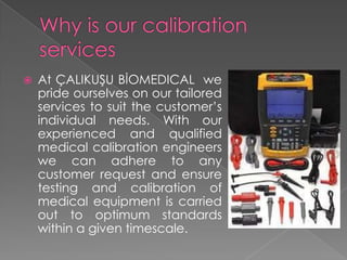 

At ÇALIKUŞU BİOMEDICAL we
pride ourselves on our tailored
services to suit the customer’s
individual needs. With our
experienced and qualified
medical calibration engineers
we can adhere to any
customer request and ensure
testing and calibration of
medical equipment is carried
out to optimum standards
within a given timescale.

 