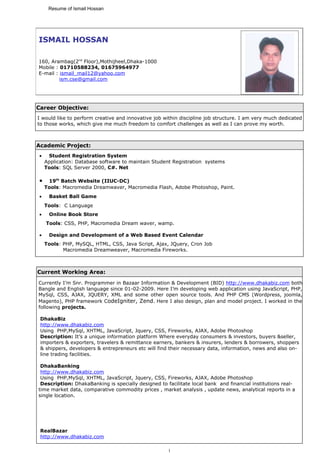 Resume of Ismail Hossan




ISMAIL HOSSAN

160, Arambag(2nd Floor),Mothijheel,Dhaka-1000
Mobile : 01710588234, 01675964977
E-mail : ismail_mail12@yahoo.com
         ism.cse@gmail.com




Career Objective:
I would like to perform creative and innovative job within discipline job structure. I am very much dedicated
to those works, which give me much freedom to comfort challenges as well as I can prove my worth.



Academic Project:
 •    Student Registration System
     Application: Database software to maintain Student Registration systems
     Tools: SQL Server 2000, C#. Net

 •    19th Batch Website (IIUC-DC)
     Tools: Macromedia Dreamwaver, Macromedia Flash, Adobe Photoshop, Paint.
 •    Basket Ball Game
     Tools: C Language
 •    Online Book Store
     Tools: CSS, PHP, Macromedia Dream waver, wamp.

 •    Design and Development of a Web Based Event Calendar
     Tools: PHP, MySQL, HTML, CSS, Java Script, Ajax, JQuery, Cron Job
            Macromedia Dreamweaver, Macromedia Fireworks.



Current Working Area:
Currently I’m Snr. Programmer in Bazaar Information & Development (BID) http://www.dhakabiz.com both
Bangle and English language since 01-02-2009. Here I’m developing web application using JavaScript, PHP,
MySql, CSS, AJAX, JQUERY, XML and some other open source tools. And PHP CMS (Wordpress, joomla,
Magento), PHP framework CodeIgniter, Zend. Here I also design, plan and model project. I worked in the
following projects.

 DhakaBiz
 http://www.dhakabiz.com
 Using PHP,MySql, XHTML, JavaScript, Jquery, CSS, Fireworks, AJAX, Adobe Photoshop
 Description: It’s a unique information platform Where everyday consumers & investors, buyers &seller,
 importers & exporters, travelers & remittance earners, bankers & insurers, lenders & borrowers, shoppers
 & shippers, developers & entrepreneurs etc will find their necessary data, information, news and also on-
 line trading facilities.

 DhakaBanking
 http://www.dhakabiz.com
 Using PHP,MySql, XHTML, JavaScript, Jquery, CSS, Fireworks, AJAX, Adobe Photoshop
 Description: DhakaBanking is specially designed to facilitate local bank and financial institutions real-
time market data, comparative commodity prices , market analysis , update news, analytical reports in a
single location.




 RealBazar
 http://www.dhakabiz.com

                                                     1
 