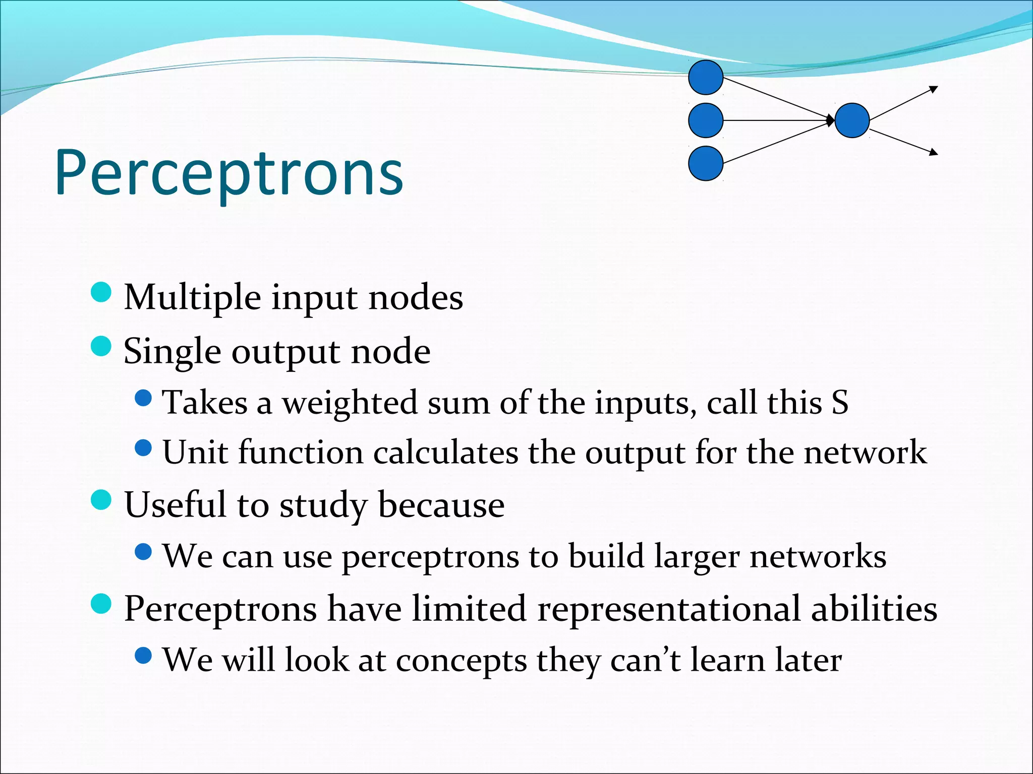 Perceptrons
Multiple input nodes
Single output node
Takes a weighted sum of the inputs, call this S
Unit function calculates the output for the network
Useful to study because
We can use perceptrons to build larger networks
Perceptrons have limited representational abilities
We will look at concepts they can’t learn later
 