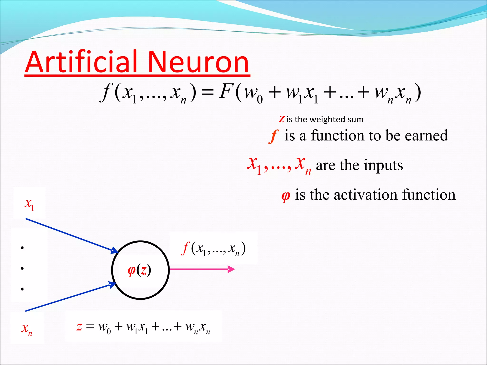 Artificial Neuron
f is a function to be earned
are the inputs
φ is the activation function
1x
nx
1( ,..., )nxf x.
.
.
φ(z)
0 1 1 ... n nz w w x w x= + + +
1,..., nx x
Z is the weighted sum
1 0 1 1( ,..., ) ( ... )n n nf x x F w w x w x= + + +
 