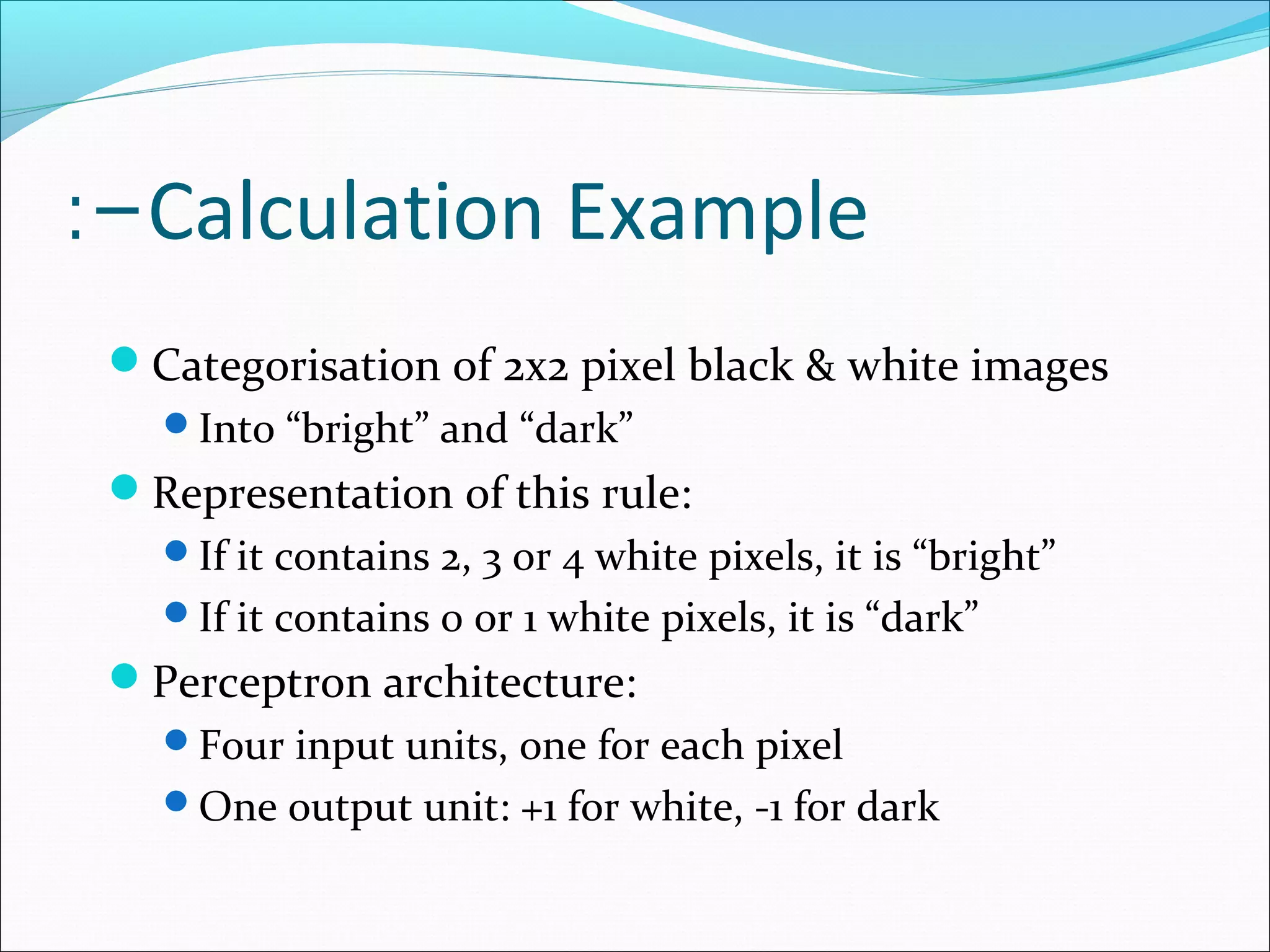 Calculation Example:-
Categorisation of 2x2 pixel black & white images
Into “bright” and “dark”
Representation of this rule:
If it contains 2, 3 or 4 white pixels, it is “bright”
If it contains 0 or 1 white pixels, it is “dark”
Perceptron architecture:
Four input units, one for each pixel
One output unit: +1 for white, -1 for dark
 