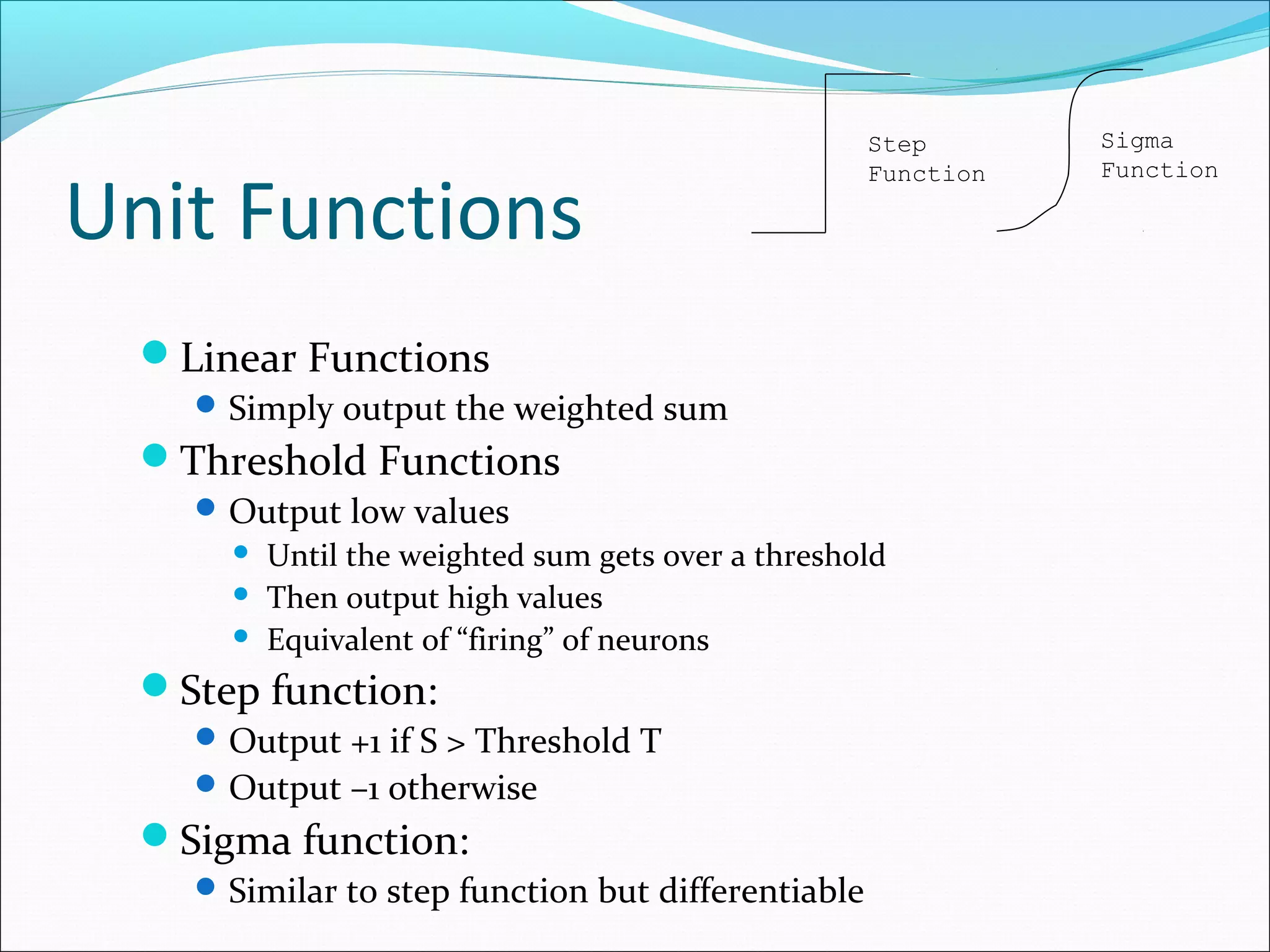 Unit Functions
Linear Functions
Simply output the weighted sum
Threshold Functions
Output low values
 Until the weighted sum gets over a threshold
 Then output high values
 Equivalent of “firing” of neurons
Step function:
Output +1 if S > Threshold T
Output –1 otherwise
Sigma function:
Similar to step function but differentiable
Step
Function
Sigma
Function
 