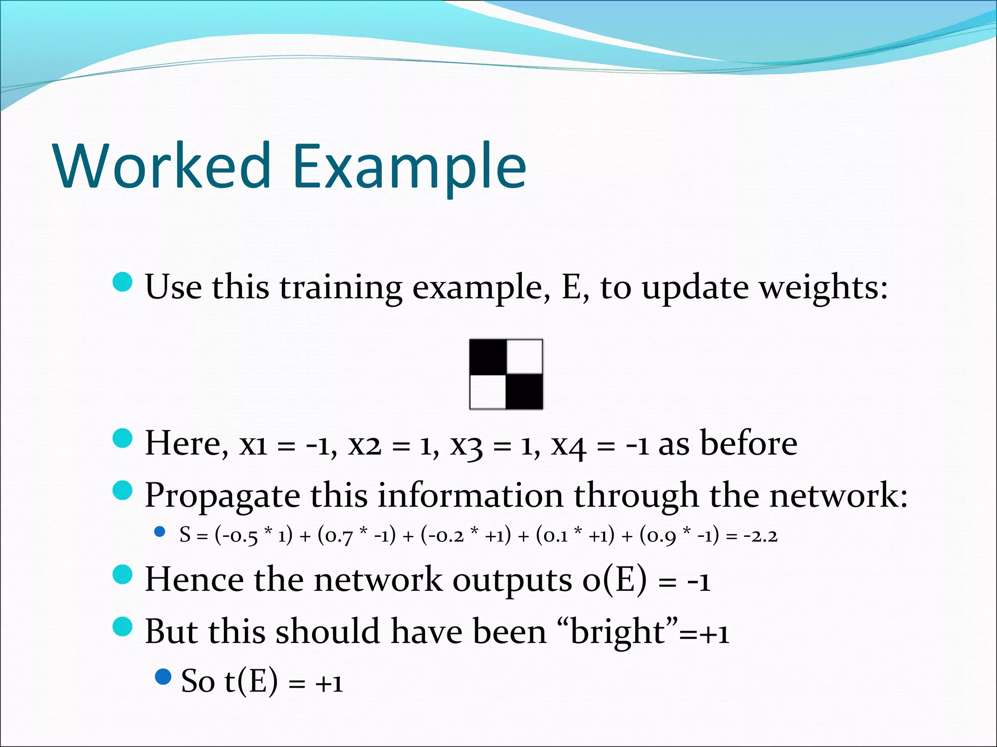 Worked Example
Use this training example, E, to update weights:
Here, x1 = -1, x2 = 1, x3 = 1, x4 = -1 as before
Propagate this information through the network:
 S = (-0.5 * 1) + (0.7 * -1) + (-0.2 * +1) + (0.1 * +1) + (0.9 * -1) = -2.2
Hence the network outputs o(E) = -1
But this should have been “bright”=+1
So t(E) = +1
 