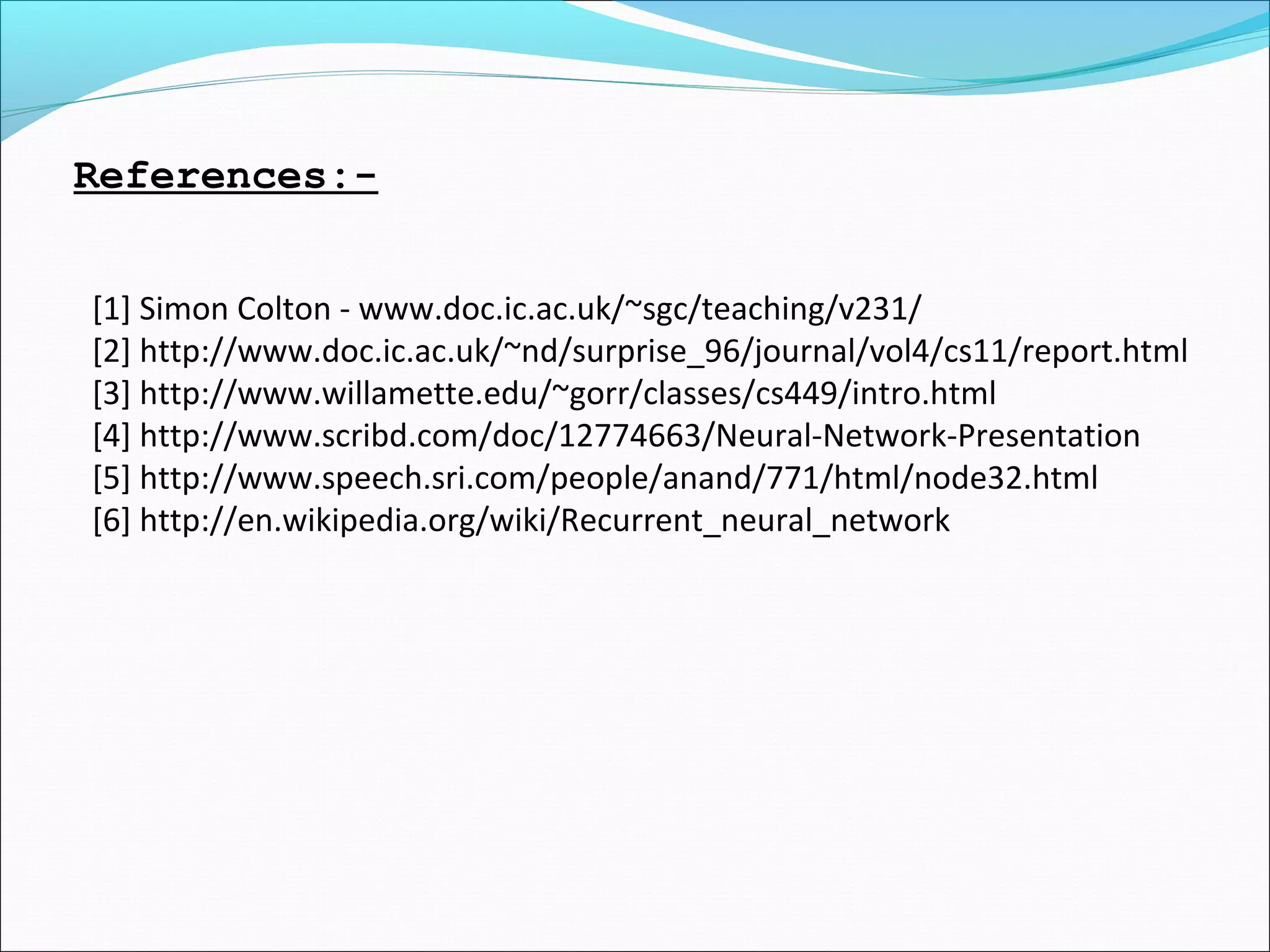 References:-
[1] Simon Colton - www.doc.ic.ac.uk/~sgc/teaching/v231/
[2] http://www.doc.ic.ac.uk/~nd/surprise_96/journal/vol4/cs11/report.html
[3] http://www.willamette.edu/~gorr/classes/cs449/intro.html
[4] http://www.scribd.com/doc/12774663/Neural-Network-Presentation
[5] http://www.speech.sri.com/people/anand/771/html/node32.html
[6] http://en.wikipedia.org/wiki/Recurrent_neural_network
 
