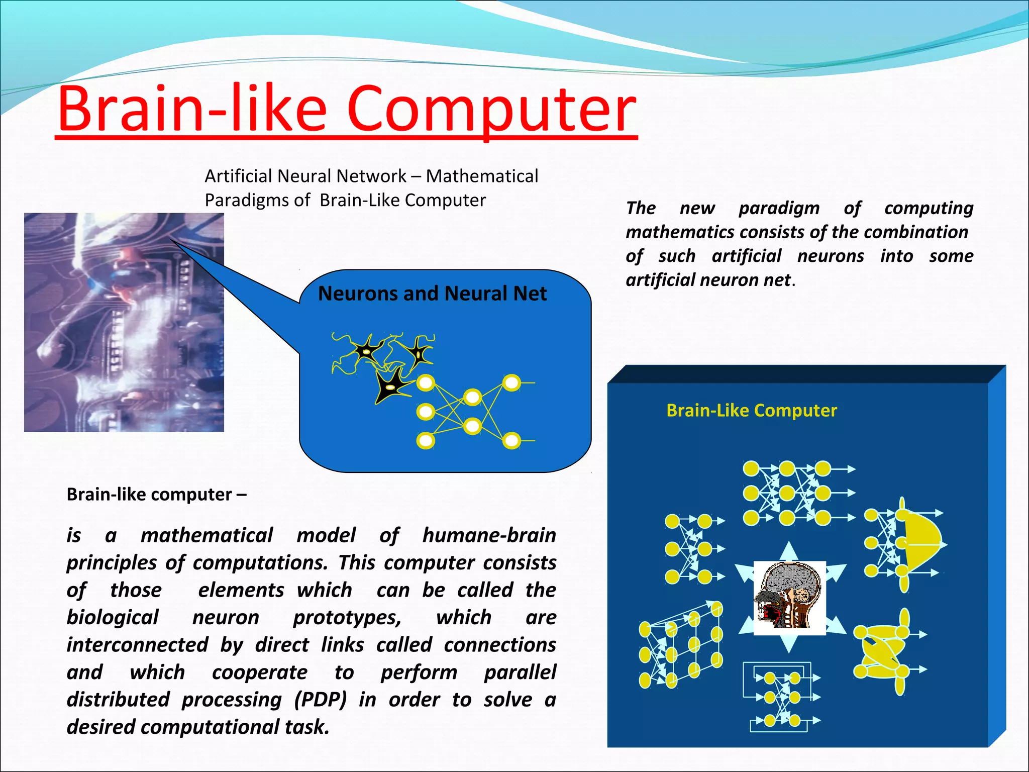 ?
Brain-Like Computer
Brain-like computer –
is a mathematical model of humane-brain
principles of computations. This computer consists
of those elements which can be called the
biological neuron prototypes, which are
interconnected by direct links called connections
and which cooperate to perform parallel
distributed processing (PDP) in order to solve a
desired computational task.
Neurons and Neural Net
The new paradigm of computing
mathematics consists of the combination
of such artificial neurons into some
artificial neuron net.
Artificial Neural Network – Mathematical
Paradigms of Brain-Like Computer
Brain-like Computer
 