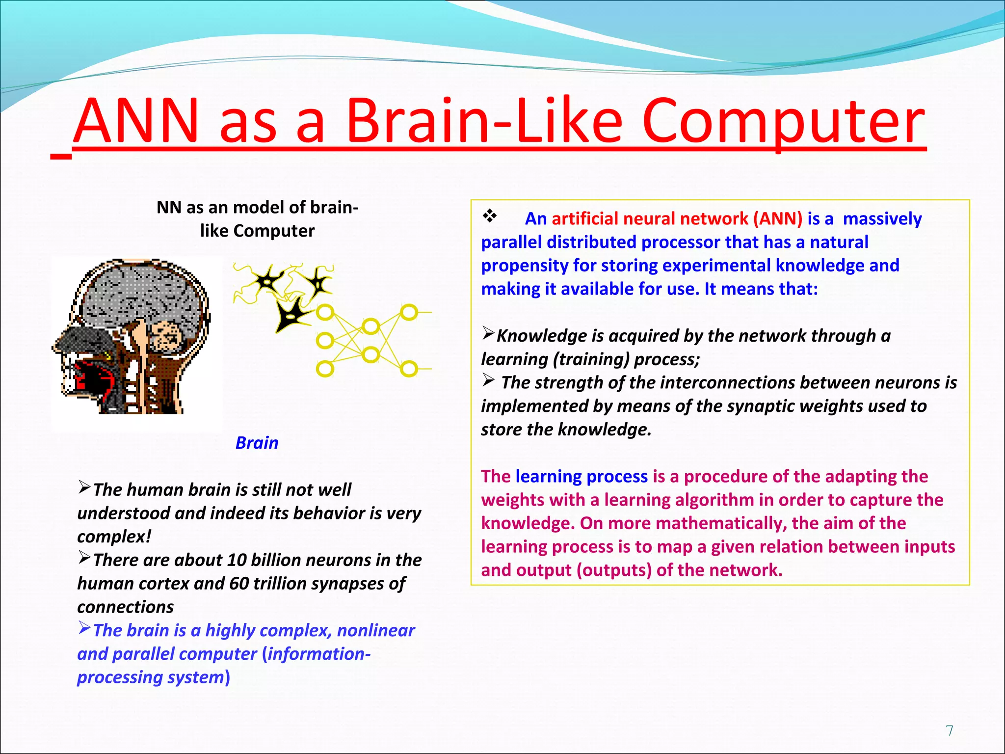 NN as an model of brain-
like Computer
 An artificial neural network (ANN) is a massively
parallel distributed processor that has a natural
propensity for storing experimental knowledge and
making it available for use. It means that:
Knowledge is acquired by the network through a
learning (training) process;
 The strength of the interconnections between neurons is
implemented by means of the synaptic weights used to
store the knowledge.
The learning process is a procedure of the adapting the
weights with a learning algorithm in order to capture the
knowledge. On more mathematically, the aim of the
learning process is to map a given relation between inputs
and output (outputs) of the network.
Brain
The human brain is still not well
understood and indeed its behavior is very
complex!
There are about 10 billion neurons in the
human cortex and 60 trillion synapses of
connections
The brain is a highly complex, nonlinear
and parallel computer (information-
processing system)
ANN as a Brain-Like Computer
7
 