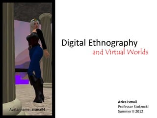 Digital Ethnography
                               and Virtual Worlds




                                       Aziza Ismail
                                       Professor Stokrocki
Avatar name: aismail4                  Summer II 2012
 