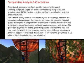 Comparative Analysis & Conclusions
The artwork forms and methods used by this avatar included
Drawing, sculpture, Digital art forms - 3D modeling using Maya and
sculpting using AC3D. Painting, etc. Her method is to upload as textures
onto 3D surfaces.
Her artwork is very open as she likes to try out many things and thus the
meanings and expressions they take on are many. For example, her grail
quest, this expresses the problems of the world to the visitor. She also has
in her work magical symbols of alchemy, hidden messages and stories. The
grail itself is symbol for all the good things in life - it's meant to be a cup
that heals the world. It can, however, take on many different meanings to
different people. To the artist, it is us humans who are the grail; those of us
who do the little good things that all add up.
 