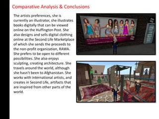 Comparative Analysis & Conclusions
The artists preferences, she is
currently an illustrator, she illustrates
books digitally that can be viewed
online on the Huffington Post. She
also designs and sells digital clothing
online at the Second Life Marketplace
of which she sends the proceeds to
the non-profit organization, RAWA.
She prefers to be open to different
possibilities. She also enjoys
sculpting, creating architecture. She
travels around the world, although
she hasn't been to Afghanistan. She
works with international artists, and
creates in Second Life, artifacts that
are inspired from other parts of the
world.
 