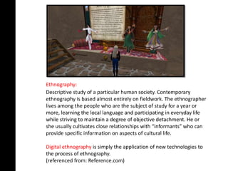 Ethnography:
Descriptive study of a particular human society. Contemporary
ethnography is based almost entirely on fieldwork. The ethnographer
lives among the people who are the subject of study for a year or
more, learning the local language and participating in everyday life
while striving to maintain a degree of objective detachment. He or
she usually cultivates close relationships with “informants” who can
provide specific information on aspects of cultural life.

Digital ethnography is simply the application of new technologies to
the process of ethnography.
(referenced from: Reference.com)
 