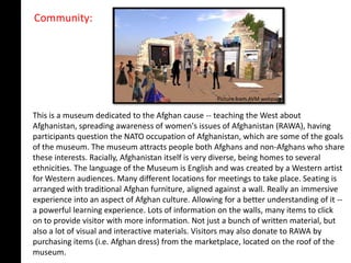 Community:




                                                    Picture from AVM webpage

This is a museum dedicated to the Afghan cause -- teaching the West about
Afghanistan, spreading awareness of women's issues of Afghanistan (RAWA), having
participants question the NATO occupation of Afghanistan, which are some of the goals
of the museum. The museum attracts people both Afghans and non-Afghans who share
these interests. Racially, Afghanistan itself is very diverse, being homes to several
ethnicities. The language of the Museum is English and was created by a Western artist
for Western audiences. Many different locations for meetings to take place. Seating is
arranged with traditional Afghan furniture, aligned against a wall. Really an immersive
experience into an aspect of Afghan culture. Allowing for a better understanding of it --
a powerful learning experience. Lots of information on the walls, many items to click
on to provide visitor with more information. Not just a bunch of written material, but
also a lot of visual and interactive materials. Visitors may also donate to RAWA by
purchasing items (i.e. Afghan dress) from the marketplace, located on the roof of the
museum.
 