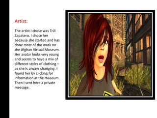 Artist:
The artist I chose was Trill
Zapatero. I chose her
because she started and has
done most of the work on
the Afghan Virtual Museum.
Her avatar looks very young
and seems to have a mix of
different styles of clothing –
as she is always changing. I
found her by clicking for
information at the museum.
Then I sent here a private
message.
 