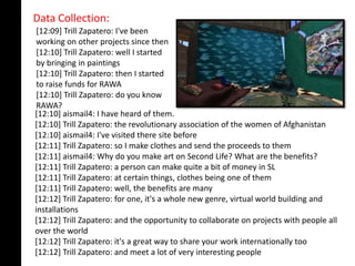 Data Collection:
 [12:09] Trill Zapatero: I've been
 working on other projects since then
 [12:10] Trill Zapatero: well I started
 by bringing in paintings
 [12:10] Trill Zapatero: then I started
 to raise funds for RAWA
 [12:10] Trill Zapatero: do you know
 RAWA?
[12:10] aismail4: I have heard of them.
[12:10] Trill Zapatero: the revolutionary association of the women of Afghanistan
[12:10] aismail4: I've visited there site before
[12:11] Trill Zapatero: so I make clothes and send the proceeds to them
[12:11] aismail4: Why do you make art on Second Life? What are the benefits?
[12:11] Trill Zapatero: a person can make quite a bit of money in SL
[12:11] Trill Zapatero: at certain things, clothes being one of them
[12:11] Trill Zapatero: well, the benefits are many
[12:12] Trill Zapatero: for one, it's a whole new genre, virtual world building and
installations
[12:12] Trill Zapatero: and the opportunity to collaborate on projects with people all
over the world
[12:12] Trill Zapatero: it's a great way to share your work internationally too
[12:12] Trill Zapatero: and meet a lot of very interesting people
 