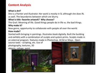 Content Analysis
What is Art?
She is a Painter and illustrator. Her work is mostly in SL although she does RL
as well. The boundaries between which are blurry.
What is title -favorite artwork? Why choose?
The Grail. Meaning of life. Good things people do in life vs. the bad things.
Why make it?
New genre, opportunity to collaborate with people all over the world.
How made?
Started with bringing in paintings. Illustrates book digitally. Built the building
and exhibits with a combination of sculpts and system prims. Sculpts made in
an external program. Textures made in Photoshop. AC3d or Maya. Open
source tools --scripting, etc. Use of
photography, textures, 3D
objects, collage, paint.
 