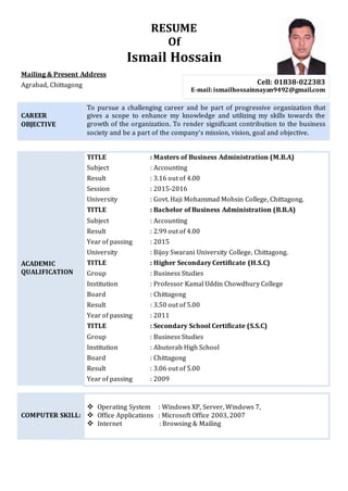 RESUME
Of
Ismail Hossain
Mailing & Present Address
Agrabad, Chittagong
CAREER
OBJECTIVE
To pursue a challenging career and be part of progressive organization that
gives a scope to enhance my knowledge and utilizing my skills towards the
growth of the organization. To render significant contribution to the business
society and be a part of the company’s mission, vision, goal and objective.
ACADEMIC
QUALIFICATION
TITLE : Masters of Business Administration (M.B.A)
Subject : Accounting
Result : 3.16 out of 4.00
Session : 2015-2016
University : Govt. Haji Mohammad Mohsin College, Chittagong.
TITLE : Bachelor of Business Administration (B.B.A)
Subject : Accounting
Result : 2.99 out of 4.00
Year of passing : 2015
University : Bijoy Swarani University College, Chittagong.
TITLE : Higher Secondary Certificate (H.S.C)
Group : Business Studies
Institution : Professor Kamal Uddin Chowdhury College
Board : Chittagong
Result : 3.50 out of 5.00
Year of passing : 2011
TITLE : Secondary School Certificate (S.S.C)
Group : Business Studies
Institution : Abutorab High School
Board : Chittagong
Result : 3.06 out of 5.00
Year of passing : 2009
COMPUTER SKILL:
 Operating System : Windows XP, Server, Windows 7,
 Office Applications : Microsoft Office 2003, 2007
 Internet : Browsing & Mailing
Cell: 01838-022383
E-mail:ismailhossainnayan9492@gmail.com
 