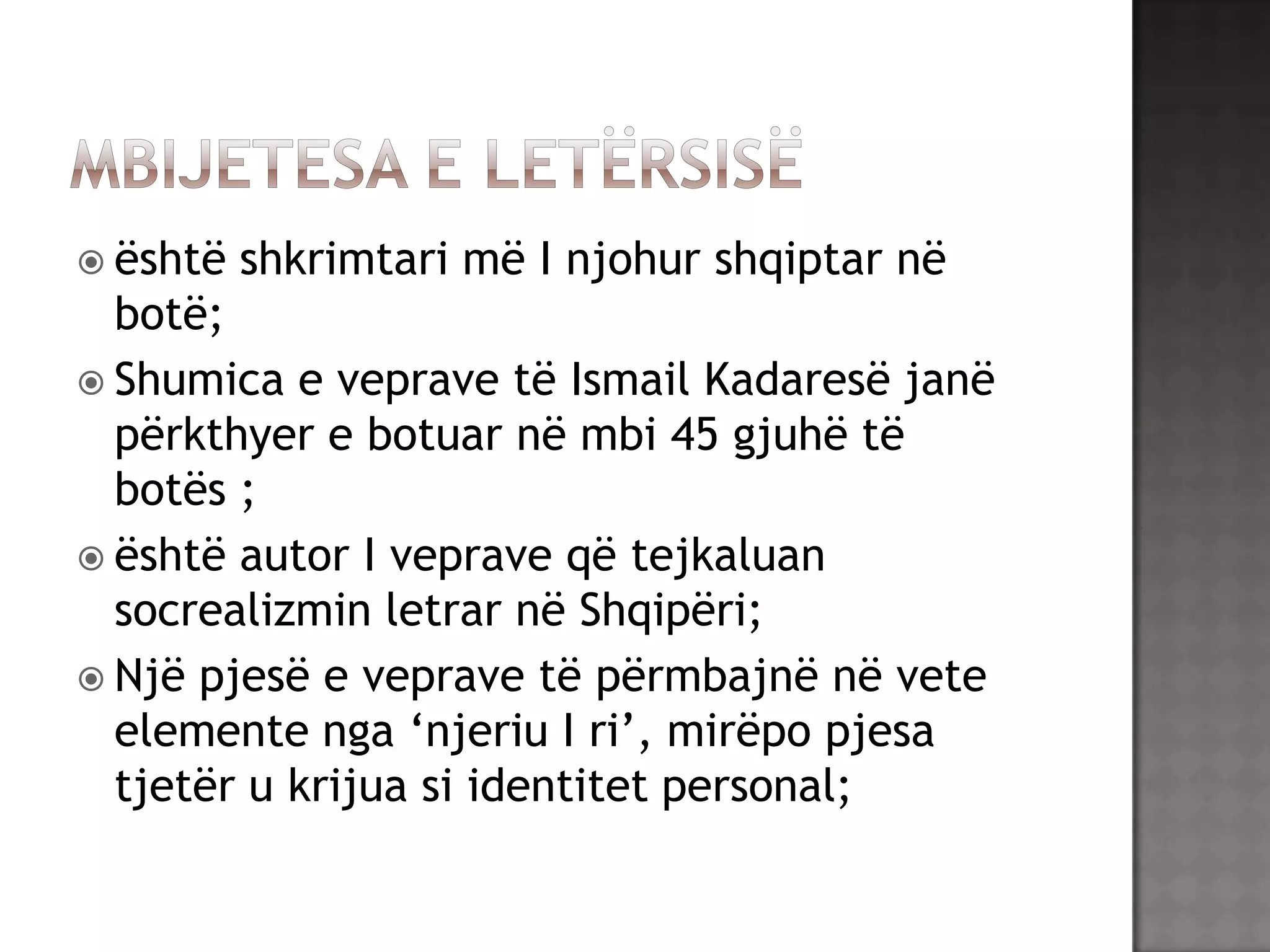  është

shkrimtari më I njohur shqiptar në

botë;
 Shumica e veprave të Ismail Kadaresë janë
përkthyer e botuar në mbi 45 gjuhë të
botës ;
 është autor I veprave që tejkaluan
socrealizmin letrar në Shqipëri;
 Një pjesë e veprave të përmbajnë në vete
elemente nga „njeriu I ri‟, mirëpo pjesa
tjetër u krijua si identitet personal;

 