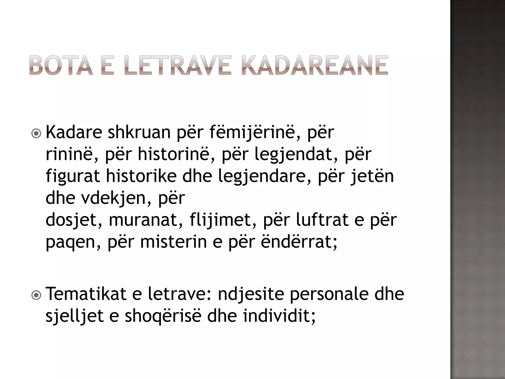  Kadare

shkruan për fëmijërinë, për
rininë, për historinë, për legjendat, për
figurat historike dhe legjendare, për jetën
dhe vdekjen, për
dosjet, muranat, flijimet, për luftrat e për
paqen, për misterin e për ëndërrat;

 Tematikat

e letrave: ndjesite personale dhe
sjelljet e shoqërisë dhe individit;

 