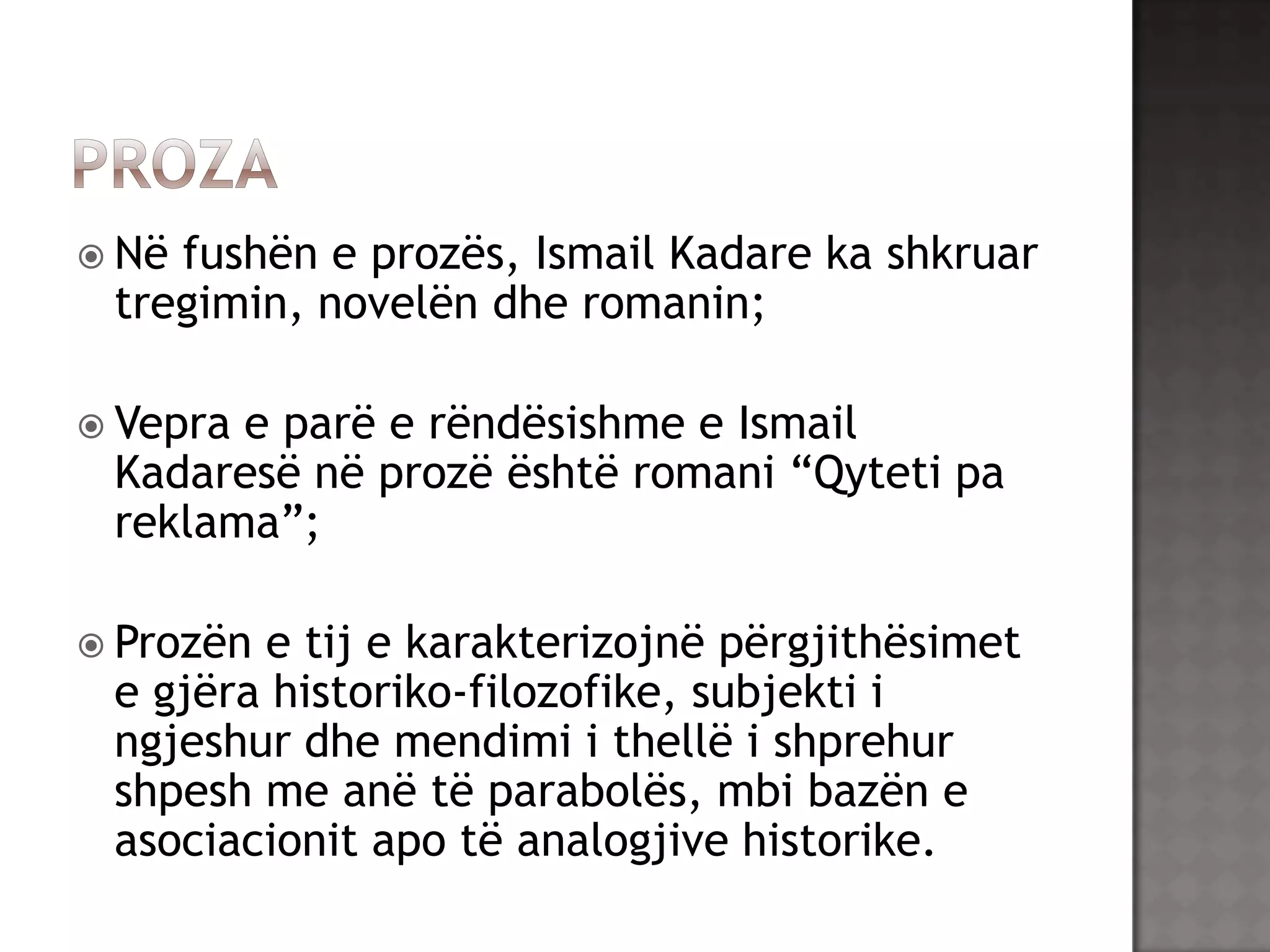  Në

fushën e prozës, Ismail Kadare ka shkruar
tregimin, novelën dhe romanin;

 Vepra

e parë e rëndësishme e Ismail
Kadaresë në prozë është romani “Qyteti pa
reklama”;

 Prozën

e tij e karakterizojnë përgjithësimet
e gjëra historiko-filozofike, subjekti i
ngjeshur dhe mendimi i thellë i shprehur
shpesh me anë të parabolës, mbi bazën e
asociacionit apo të analogjive historike.

 