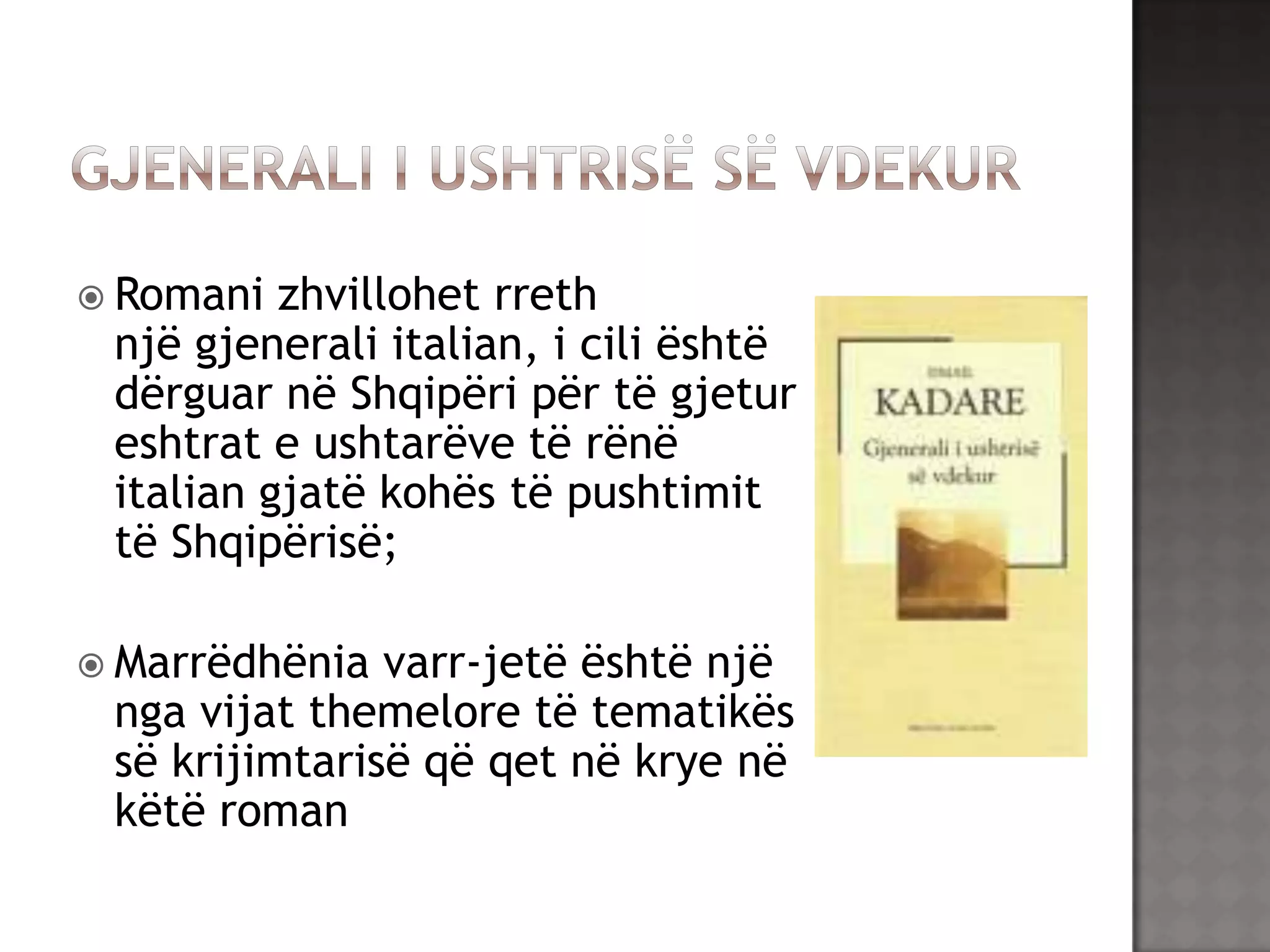  Romani

zhvillohet rreth
një gjenerali italian, i cili është
dërguar në Shqipëri për të gjetur
eshtrat e ushtarëve të rënë
italian gjatë kohës të pushtimit
të Shqipërisë;

 Marrëdhënia

varr-jetë është një
nga vijat themelore të tematikës
së krijimtarisë që qet në krye në
këtë roman

 