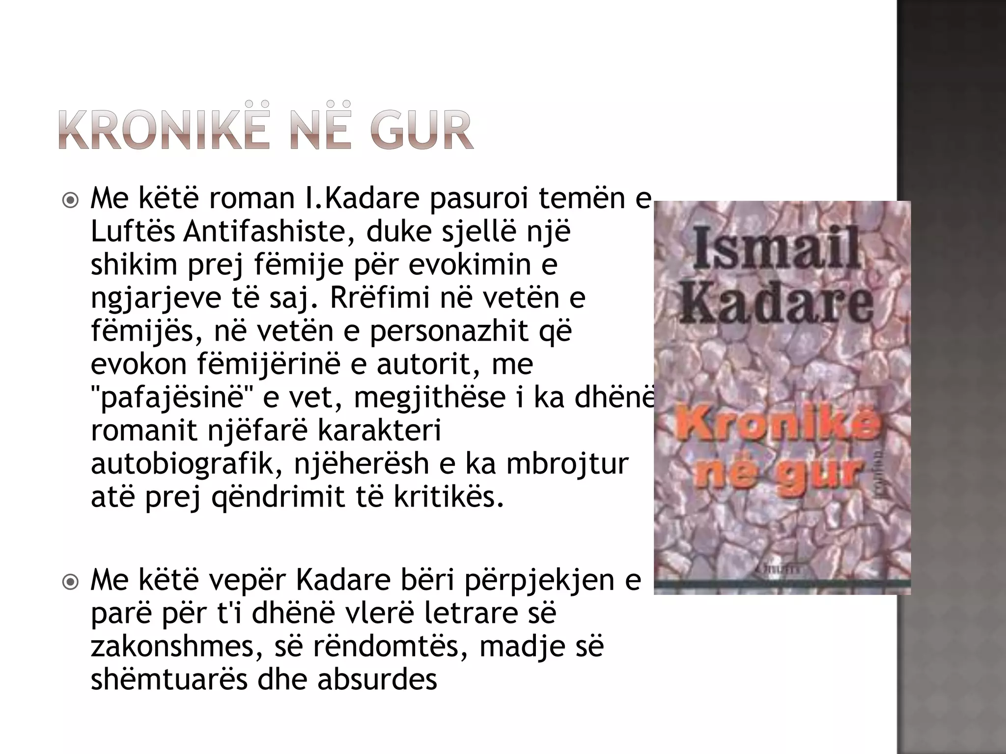 

Me këtë roman I.Kadare pasuroi temën e
Luftës Antifashiste, duke sjellë një
shikim prej fëmije për evokimin e
ngjarjeve të saj. Rrëfimi në vetën e
fëmijës, në vetën e personazhit që
evokon fëmijërinë e autorit, me
"pafajësinë" e vet, megjithëse i ka dhënë
romanit njëfarë karakteri
autobiografik, njëherësh e ka mbrojtur
atë prej qëndrimit të kritikës.



Me këtë vepër Kadare bëri përpjekjen e
parë për t'i dhënë vlerë letrare së
zakonshmes, së rëndomtës, madje së
shëmtuarës dhe absurdes

 