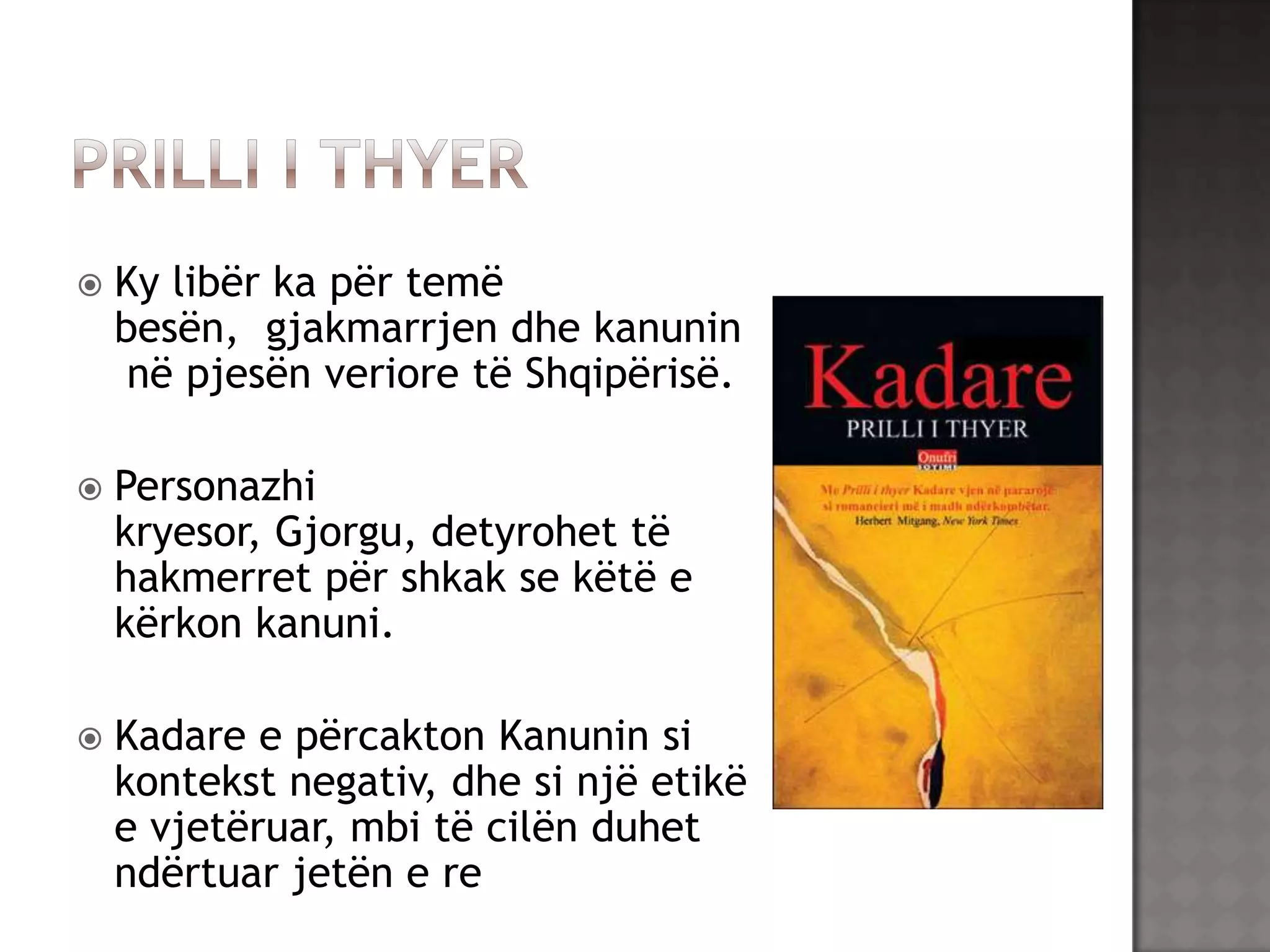 

Ky libër ka për temë
besën, gjakmarrjen dhe kanunin
në pjesën veriore të Shqipërisë.



Personazhi
kryesor, Gjorgu, detyrohet të
hakmerret për shkak se këtë e
kërkon kanuni.



Kadare e përcakton Kanunin si
kontekst negativ, dhe si një etikë
e vjetëruar, mbi të cilën duhet
ndërtuar jetën e re

 