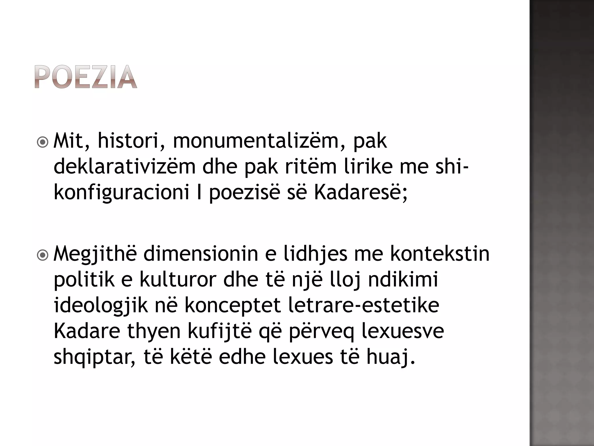  Mit,

histori, monumentalizëm, pak
deklarativizëm dhe pak ritëm lirike me shikonfiguracioni I poezisë së Kadaresë;

 Megjithë

dimensionin e lidhjes me kontekstin
politik e kulturor dhe të një lloj ndikimi
ideologjik në konceptet letrare-estetike
Kadare thyen kufijtë që përveq lexuesve
shqiptar, të këtë edhe lexues të huaj.

 