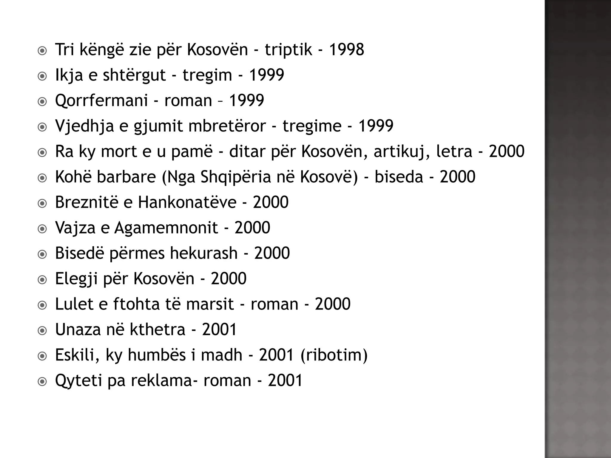














Tri këngë zie për Kosovën - triptik - 1998
Ikja e shtërgut - tregim - 1999
Qorrfermani - roman – 1999
Vjedhja e gjumit mbretëror - tregime - 1999
Ra ky mort e u pamë - ditar për Kosovën, artikuj, letra - 2000
Kohë barbare (Nga Shqipëria në Kosovë) - biseda - 2000
Breznitë e Hankonatëve - 2000
Vajza e Agamemnonit - 2000
Bisedë përmes hekurash - 2000
Elegji për Kosovën - 2000
Lulet e ftohta të marsit - roman - 2000
Unaza në kthetra - 2001
Eskili, ky humbës i madh - 2001 (ribotim)
Qyteti pa reklama- roman - 2001

 