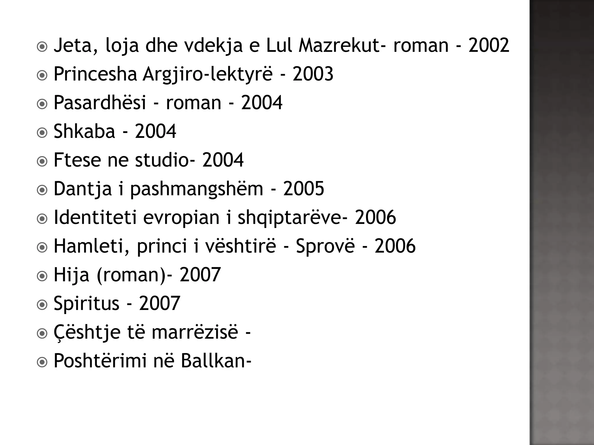 Jeta, loja dhe vdekja e Lul Mazrekut- roman - 2002
 Princesha Argjiro-lektyrë - 2003
 Pasardhësi - roman - 2004
 Shkaba - 2004
 Ftese ne studio- 2004
 Dantja i pashmangshëm - 2005
 Identiteti evropian i shqiptarëve- 2006
 Hamleti, princi i vështirë - Sprovë - 2006
 Hija (roman)- 2007
 Spiritus - 2007
 Çështje të marrëzisë  Poshtërimi në Ballkan

 