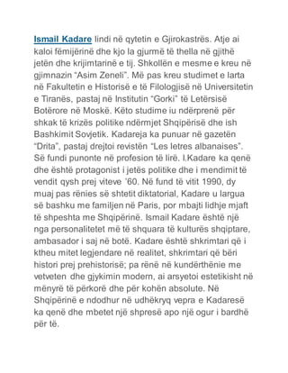 Ismail Kadare lindi në qytetin e Gjirokastrës. Atje ai
kaloi fëmijërinë dhe kjo la gjurmë të thella në gjithë
jetën dhe krijimtarinë e tij. Shkollën e mesme e kreu në
gjimnazin “Asim Zeneli”. Më pas kreu studimet e larta
në Fakultetin e Historisë e të Filologjisë në Universitetin
e Tiranës, pastaj në Institutin “Gorki” të Letërsisë
Botërore në Moskë. Këto studime iu ndërprenë për
shkak të krizës politike ndërmjet Shqipërisë dhe ish
Bashkimit Sovjetik. Kadareja ka punuar në gazetën
“Drita”, pastaj drejtoi revistën “Les letres albanaises”.
Së fundi punonte në profesion të lirë. I.Kadare ka qenë
dhe është protagonist i jetës politike dhe i mendimit të
vendit qysh prej viteve ’60. Në fund të vitit 1990, dy
muaj pas rënies së shtetit diktatorial, Kadare u largua
së bashku me familjen në Paris, por mbajti lidhje mjaft
të shpeshta me Shqipërinë. Ismail Kadare është një
nga personalitetet më të shquara të kulturës shqiptare,
ambasador i saj në botë. Kadare është shkrimtari që i
ktheu mitet legjendare në realitet, shkrimtari që bëri
histori prej prehistorisë; pa rënë në kundërthënie me
vetveten dhe gjykimin modern, ai arsyetoi estetikisht në
mënyrë të përkorë dhe për kohën absolute. Në
Shqipërinë e ndodhur në udhëkryq vepra e Kadaresë
ka qenë dhe mbetet një shpresë apo një ogur i bardhë
për të.
 
