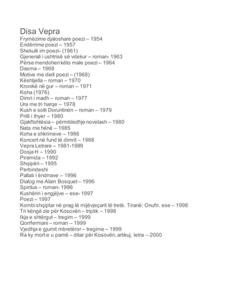 Disa Vepra
Frymëzime djaloshare poezi – 1954
Endërrime poezi – 1957
Shekulli im poezi- (1961)
Gjenerali i ushtrisë së vdekur – roman- 1963
Përse mendohenkëto male poezi – 1964
Dasma – 1968
Motive me diell poezi – (1968)
Kështjella – roman – 1970
Kronikë në gur – roman – 1971
Koha (1976)
Dimri i madh – roman – 1977
Ura me tri harqe – 1978
Kush e solli Doruntinën – roman – 1979
Prilli i thyer – 1980
Gjakftohtësia – përmbledhje novelash – 1980
Nata me hënë – 1985
Koha e shkrimeve – 1986
Koncert në fund të dimrit – 1988
Vepra Letrare – 1981-1989
Dosja H – 1990
Piramida – 1992
Shqipëri – 1995
Perbindeshi
Pallati i ëndrrave – 1996
Dialog me Alain Bosquet – 1996
Spiritus – roman- 1996
Kushëriri i engjëjve – ese-1997
Poezi – 1997
Kombishqiptar në prag të mijëvjeçarit të tretë. Tiranë: Onufri. ese – 1998
Tri këngë zie për Kosovën – triptik – 1998
Ikja e shtërgut – tregim – 1999
Qorrfermani – roman – 1999
Vjedhja e gjumit mbretëror – tregime – 1999
Ra ky mort e u pamë – ditar për Kosovën,artikuj, letra – 2000
 