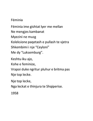 Fëminia
Fëminia ime gishtat lyer me mellan
Ne mengjes kambanat
Myezini ne muzg
Koleksione paqetash e pullash te vjetra
Shkembimi i nje “Ceyloni”
Me dy “Luksemburg”.
Keshtu iku ajo,
Kohe e feminize,
Vrapoi duke ngritur pluhur e britma pas
Nje top lecke.
Nje top lecke,
Nga leckat e thinjura te Shqiperise.
1958
Punoi:Briken Paja
 