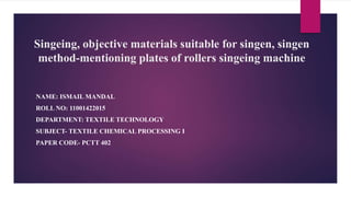 Singeing, objective materials suitable for singen, singen
method-mentioning plates of rollers singeing machine
NAME: ISMAIL MANDAL
ROLL NO: 11001422015
DEPARTMENT: TEXTILE TECHNOLOGY
SUBJECT- TEXTILE CHEMICAL PROCESSING I
PAPER CODE- PCTT 402
 