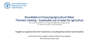 Roundtable on Financing Agricultural Water
Thematic meeting – Sustainable use of water for agriculture
Co-convened with the U.N. Food and Agriculture Organization
27-28 January 2021, Virtual meeting
Insights on opportunities for investment, including those driven by innovation
Ismail Oudra, Senior Irrigation and Rural Infrastructure Engineer
FAO Investment Center (CFI)
 