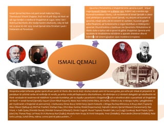 ISMAIL QEMALI
Ismail Qemal BejVlora më parë Ismail Hakki bej Vlora,
Themeluesii Shtetit Shqiptar, lindi më 18 prill 1844 në Vlorë në
një nga familjet e mëdha të Shqipërisë së Jugut. Ishte i biri i
Mahmud BejVlorës dhe Hedije hanëm Libohovës, vdiq në Itali
më 24 janar të vitit 1919. Ismail Qemali ishte firmëtari i parë i
Deklaratës së Pavarësisë.
Qeveria e Përkohshme e Shqipërisë ishte qeveria e parë krijuar
nnga Kuvendi i Vlorës me 4 dhjetor 1912. Krijimi i saj u vendos nga
Kuvendi Kombëtar i Vlorës, i cili me kërkesë të Ismail Qemalit e caktoi
vetë përbërjene qeverisë.Ismail Qemali, veçdetyrës së kryetarit të
qeverisë,mbajti edhe atë të ministrit të Jashtëm. Kuvendizgjodhi
edhe Pleqësinë, që funksiononte si organ këshillues e mbikëqyrës i
qeverisë.Shumë krahina u bashkuan me Qeverinë e Përkohshme të
Vlorës duke e njohur atë si qeveri të gjithë Shqipërisë.Qeveria arriti
rezultate të rëndësishme në krijimin e aparatit shtetëror dhe në
krijimin e një sistemi gjyqësor sipas modeleve evropiane.
Meqenëse anijet luftarake greke i qenë afruar portit të Vlorës dhe me të drejt i druhej ndonjë sulmi të forcave greke,por edhe për shkak të përparimit të
pandaluar të ushtrisë serbe në verilindje të vendit, pa arritur ende përfaqësuesit e disa krahinave, në mbrëmjen e 27 nëntorit delegatët që ndodheshin në
Vlorë vendosëntë nesërmentë mblidhnin Kuvendin Kombëtar, për ta shpallur pavarësinë e Shqipërisë. Kush e nënshkroi aktin e pavarësisë së Shqipërisë
në Vlorë? • Ismail Kemal (Qemali); Kaçorri (Dom Nikoll Kaçorri); Abdul Aziz Vehbi (Vehbi Dibra, ish-myftiu i Dibrëse aty e mbrapa myftiu i përgjithshëm
për myslimanët e Shqipnisë së pamvarme); J.Karbunara; Elmas Boco; Vehbi Harçi; Qazim Kokoshi; J.Minga;RexhepMitrovica; A.Rruçi;Abdi (Toptani);
Abas Dilaver (Qelkup-a); Mid´hat Frashëri; ShefqetDaju; Zihni Abas Kanina; Xhelal (Kopernacka); Hajredin Cakrani; Qemal Elbasani (Karaosmani); Iljas
Vrioni; • Salih Gjuka; Dhimitër Berati; Dhimitër Emanuel (Mborja?); Dimitri Zografi; Murat Toptani; Pandeli Cale; Luz(Luigj) Gurakuqi; Bedri Pejani; Spiro
(don) Ilo; Thanas Floqi; Lef Nosi; Dr.H.Myrteza;Nuri (Sojliu); Mustafa Asim Kruja; M.Ferid Vokopola; Ymer (Deliallisi); Xhemaledin (Xhemal Deliallisi); Nebi
SefaLushnja; Zuhdi Ohria, ndërsa 2emra janë të palexueshëm...”
 