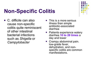 Non-Specific Colitis
 C. difficile can also
cause non-specific
colitis quite reminiscent
of other intestinal
bacterial infections
such as Shigella or
Campylobacter
 This is a more serious
illness than simple
antibiotic-associated
diarrhea
Patients experience watery
diarrhea 10 to 20 times a
day and lower
Crampy abdominal pain.
low-grade fever,
dehydration, and non-
specific colitis are common
manifestations.


 