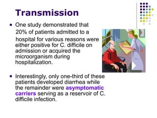 Transmission
 One study demonstrated that
20% of patients admitted to a
hospital for various reasons were
either positive for C. difficile on
admission or acquired the
microorganism during
hospitalization.
 Interestingly, only one-third of these
patients developed diarrhea while
the remainder were asymptomatic
carriers serving as a reservoir of C.
difficile infection.
 